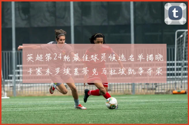 英超第24轮最佳球员候选名单揭晓卡塞米罗埃基蒂克马杜埃凯争夺荣誉