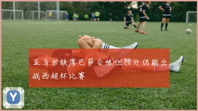 亚马尔缺席巴萨合练但预计仍能出战西超杯比赛