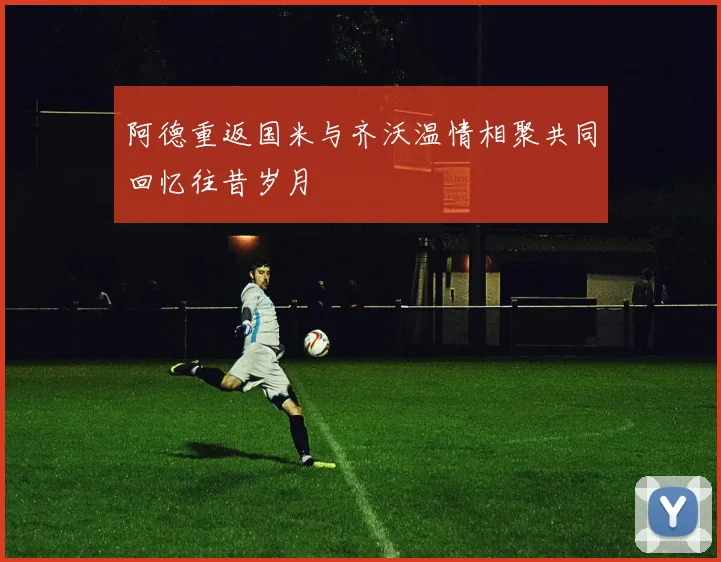 阿德重返国米与齐沃温情相聚共同回忆往昔岁月
