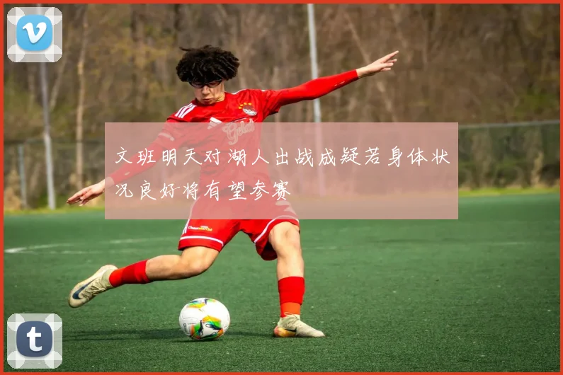 文班明天对湖人出战成疑若身体状况良好将有望参赛