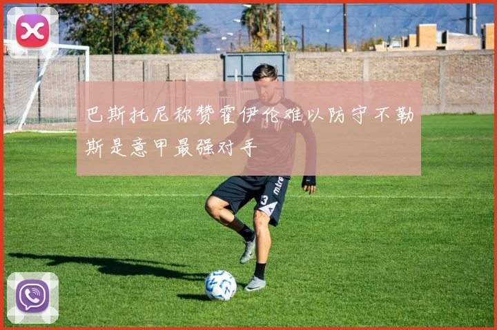 巴斯托尼称赞霍伊伦难以防守不勒斯是意甲最强对手
